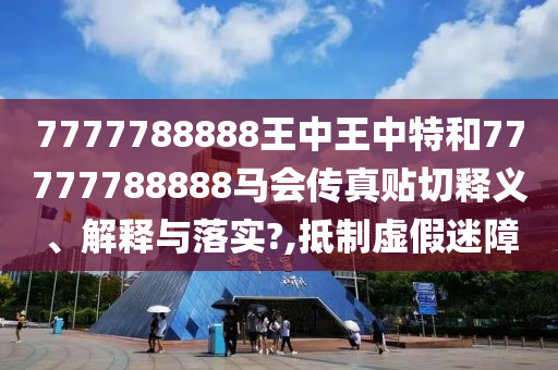 7777788888王中王中特和77777788888马会传真贴切释义、解释与落实?,抵制虚假迷障