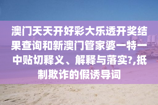 澳门天天开好彩大乐透开奖结果查询和新澳门管家婆一特一中贴切释义、解释与落实?,抵制欺诈的假诱导词