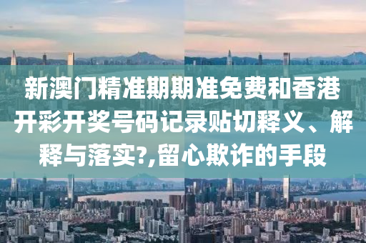 新澳门精准期期准免费和香港开彩开奖号码记录贴切释义、解释与落实?,留心欺诈的手段