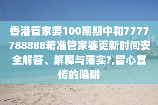 香港管家婆100期期中和7777788888精准管家婆更新时间安全解答、解释与落实?,留心宣传的陷阱