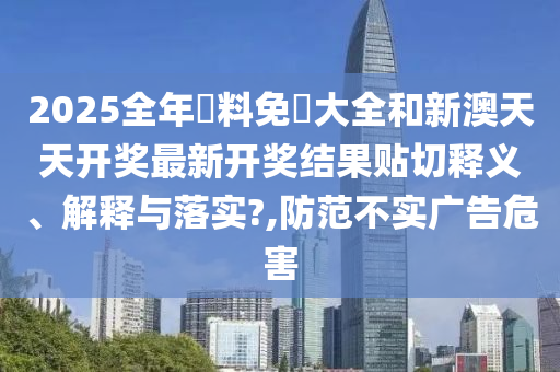 2025全年資料免費大全和新澳天天开奖最新开奖结果贴切释义、解释与落实?,防范不实广告危害