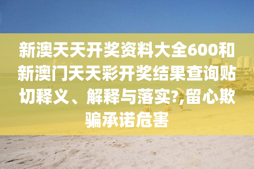 新澳天天开奖资料大全600和新澳门天天彩开奖结果查询贴切释义、解释与落实?,留心欺骗承诺危害