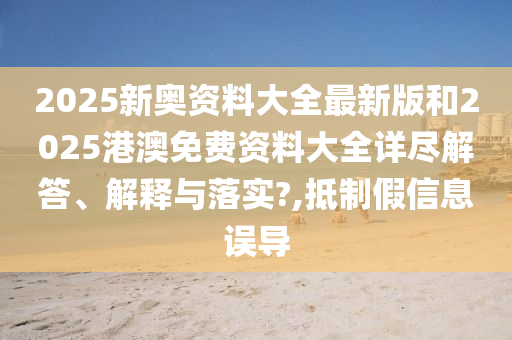 2025新奥资料大全最新版和2025港澳免费资料大全详尽解答、解释与落实?,抵制假信息误导