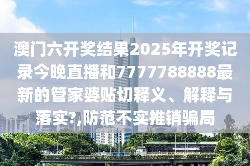 澳门六开奖结果2025年开奖记录今晚直播和7777788888最新的管家婆贴切释义、解释与落实?,防范不实推销骗局