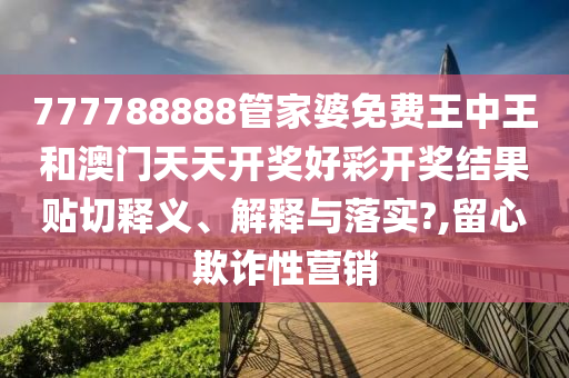 777788888管家婆免费王中王和澳门天天开奖好彩开奖结果贴切释义、解释与落实?,留心欺诈性营销