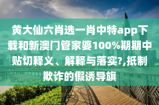 黄大仙六肖选一肖中特app下载和新澳门管家婆100%期期中贴切释义、解释与落实?,抵制欺诈的假诱导旗