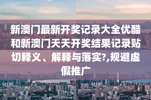 新澳门最新开奖记录大全优酷和新澳门天天开奖结果记录贴切释义、解释与落实?,规避虚假推广