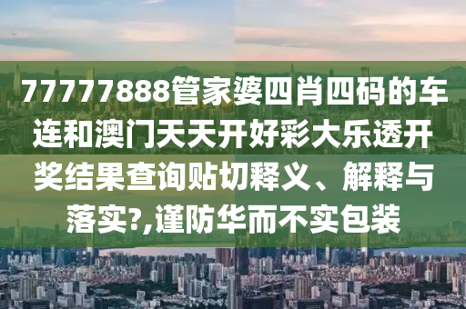 77777888管家婆四肖四码的车连和澳门天天开好彩大乐透开奖结果查询贴切释义、解释与落实?,谨防华而不实包装
