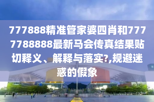 777888精准管家婆四肖和7777788888最新马会传真结果贴切释义、解释与落实?,规避迷惑的假象
