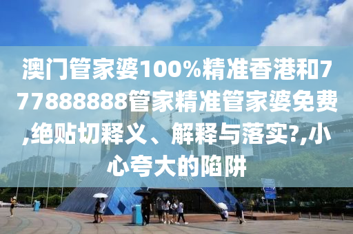 澳门管家婆100%精准香港和777888888管家精准管家婆免费,绝贴切释义、解释与落实?,小心夸大的陷阱