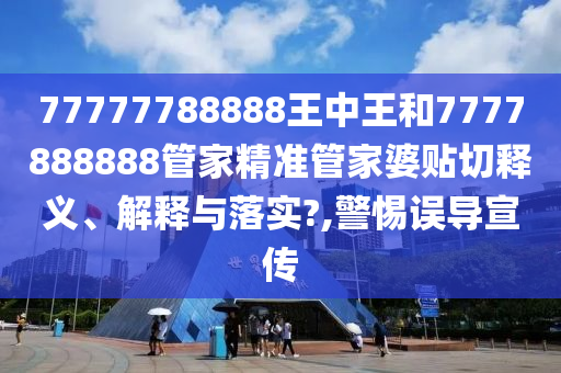 77777788888王中王和7777888888管家精准管家婆贴切释义、解释与落实?,警惕误导宣传