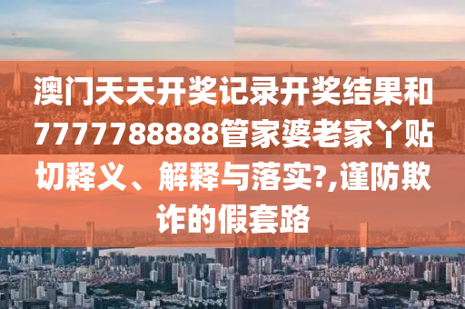 澳门天天开奖记录开奖结果和7777788888管家婆老家丫贴切释义、解释与落实?,谨防欺诈的假套路