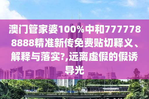澳门管家婆100%中和7777788888精准新传免费贴切释义、解释与落实?,远离虚假的假诱导光