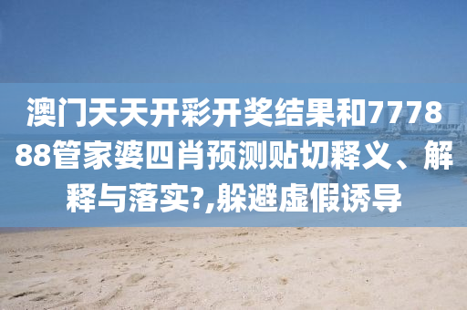 澳门天天开彩开奖结果和777888管家婆四肖预测贴切释义、解释与落实?,躲避虚假诱导