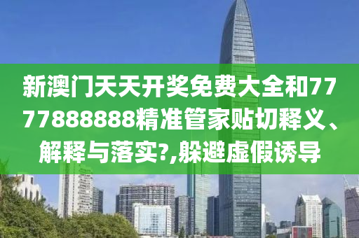 新澳门天天开奖免费大全和7777888888精准管家贴切释义、解释与落实?,躲避虚假诱导