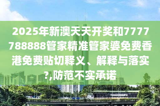 2025年新澳天天开奖和7777788888管家精准管家婆免费香港免费贴切释义、解释与落实?,防范不实承诺