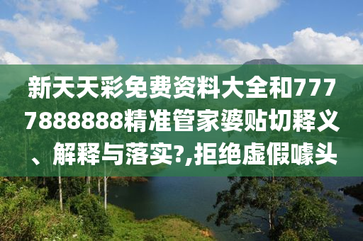 新天天彩免费资料大全和7777888888精准管家婆贴切释义、解释与落实?,拒绝虚假噱头
