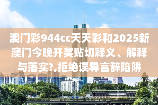 澳门彩944cc天天彩和2025新澳门今晚开奖贴切释义、解释与落实?,拒绝误导言辞陷阱