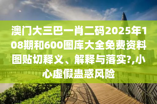 澳门大三巴一肖二码2025年108期和600图库大全免费资料图贴切释义、解释与落实?,小心虚假蛊惑风险