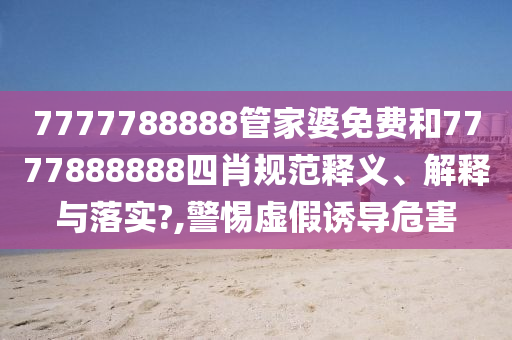 7777788888管家婆免费和7777888888四肖规范释义、解释与落实?,警惕虚假诱导危害