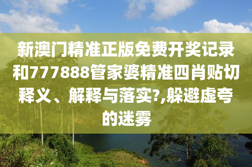 新澳门精准正版免费开奖记录和777888管家婆精准四肖贴切释义、解释与落实?,躲避虚夸的迷雾