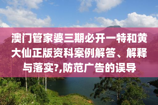 澳门管家婆三期必开一特和黄大仙正版资科案例解答、解释与落实?,防范广告的误导