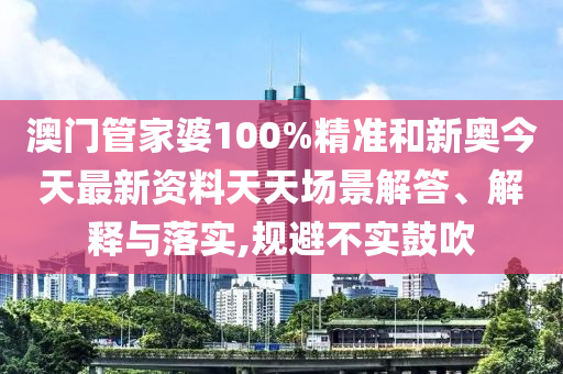 澳门管家婆100%精准和新奥今天最新资料天天场景解答、解释与落实,规避不实鼓吹