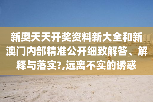 新奥天天开奖资料新大全和新澳门内部精准公开细致解答、解释与落实?,远离不实的诱惑