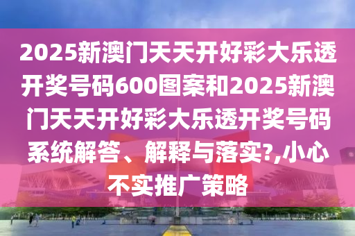 2025新澳门天天开好彩大乐透开奖号码600图案和2025新澳门天天开好彩大乐透开奖号码系统解答、解释与落实?,小心不实推广策略