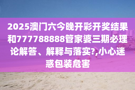 2025澳门六今晚开彩开奖结果和777788888管家婆三期必理论解答、解释与落实?,小心迷惑包装危害