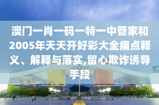 澳门一肖一码一特一中管家和2005年天天开好彩大全痛点释义、解释与落实,留心欺诈诱导手段