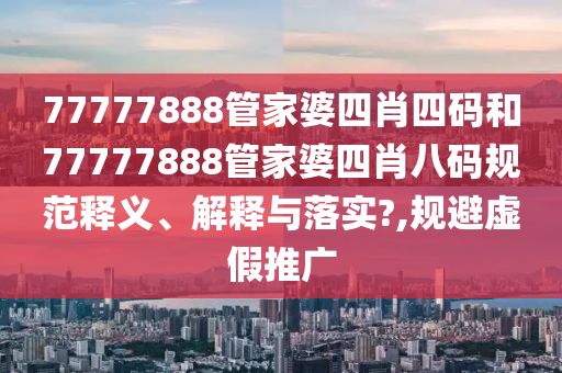77777888管家婆四肖四码和77777888管家婆四肖八码规范释义、解释与落实?,规避虚假推广