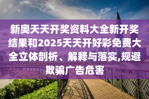 新奥天天开奖资料大全新开奖结果和2025天天开好彩免费大全立体剖析、解释与落实,规避欺骗广告危害