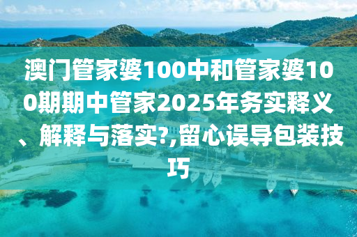 澳门管家婆100中和管家婆100期期中管家2025年务实释义、解释与落实?,留心误导包装技巧