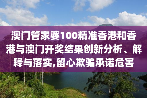 澳门管家婆100精准香港和香港与澳门开奖结果创新分析、解释与落实,留心欺骗承诺危害