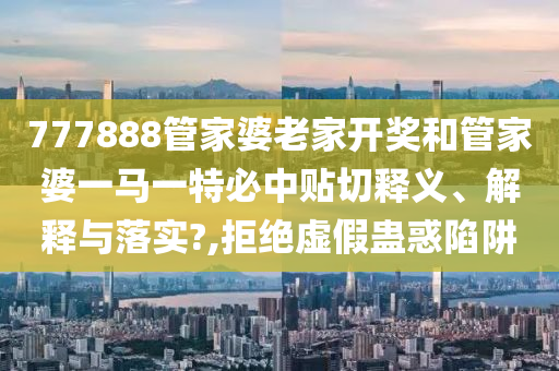 777888管家婆老家开奖和管家婆一马一特必中贴切释义、解释与落实?,拒绝虚假蛊惑陷阱