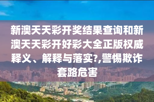新澳天天彩开奖结果查询和新澳天天彩开好彩大全正版权威释义、解释与落实?,警惕欺诈套路危害