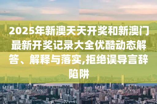 2025年新澳天天开奖和新澳门最新开奖记录大全优酷动态解答、解释与落实,拒绝误导言辞陷阱