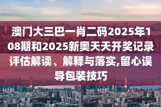 澳门大三巴一肖二码2025年108期和2025新奥天天开奖记录评估解读、解释与落实,留心误导包装技巧