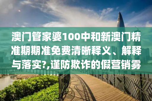 澳门管家婆100中和新澳门精准期期准免费清晰释义、解释与落实?,谨防欺诈的假营销雾