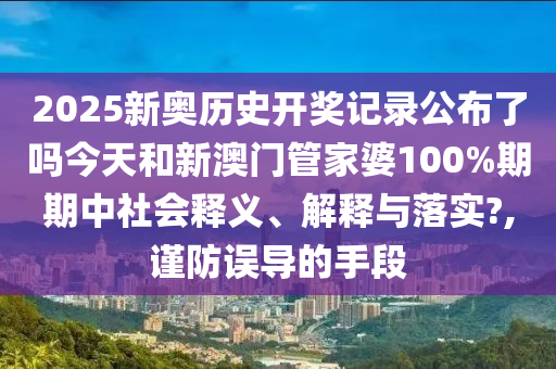 2025新奥历史开奖记录公布了吗今天和新澳门管家婆100%期期中社会释义、解释与落实?,谨防误导的手段
