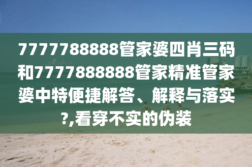 7777788888管家婆四肖三码和7777888888管家精准管家婆中特便捷解答、解释与落实?,看穿不实的伪装