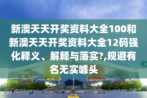 新澳天天开奖资料大全100和新澳天天开奖资料大全12码强化释义、解释与落实?,规避有名无实噱头