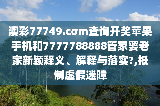 澳彩77749.cσm查询开奖苹果手机和7777788888管家婆老家新颖释义、解释与落实?,抵制虚假迷障