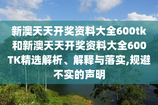 新澳天天开奖资料大全600tk和新澳天天开奖资料大全600TK精选解析、解释与落实,规避不实的声明