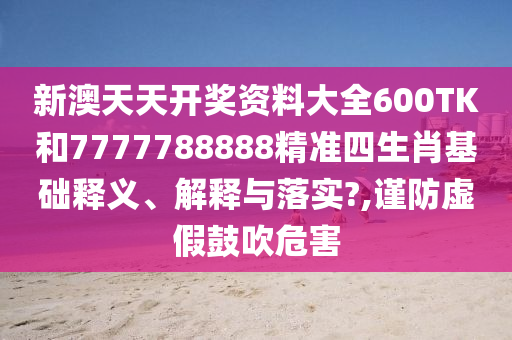 新澳天天开奖资料大全600TK和7777788888精准四生肖基础释义、解释与落实?,谨防虚假鼓吹危害