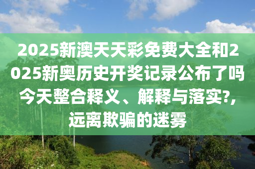 2025新澳天天彩免费大全和2025新奥历史开奖记录公布了吗今天整合释义、解释与落实?,远离欺骗的迷雾