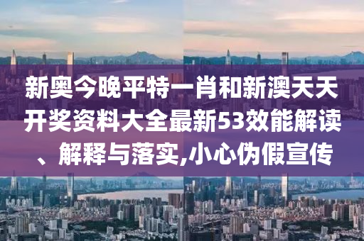 新奥今晚平特一肖和新澳天天开奖资料大全最新53效能解读、解释与落实,小心伪假宣传