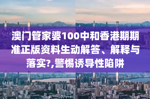 澳门管家婆100中和香港期期准正版资料生动解答、解释与落实?,警惕诱导性陷阱