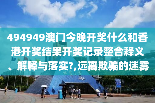 494949澳门今晚开奖什么和香港开奖结果开奖记录整合释义、解释与落实?,远离欺骗的迷雾